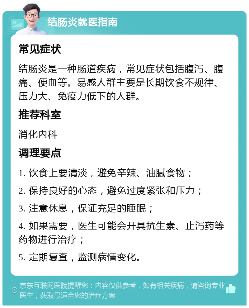 结肠炎就医指南 常见症状 结肠炎是一种肠道疾病，常见症状包括腹泻、腹痛、便血等。易感人群主要是长期饮食不规律、压力大、免疫力低下的人群。 推荐科室 消化内科 调理要点 1. 饮食上要清淡，避免辛辣、油腻食物； 2. 保持良好的心态，避免过度紧张和压力； 3. 注意休息，保证充足的睡眠； 4. 如果需要，医生可能会开具抗生素、止泻药等药物进行治疗； 5. 定期复查，监测病情变化。