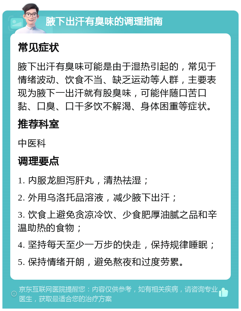 腋下出汗有臭味的调理指南 常见症状 腋下出汗有臭味可能是由于湿热引起的，常见于情绪波动、饮食不当、缺乏运动等人群，主要表现为腋下一出汗就有股臭味，可能伴随口苦口黏、口臭、口干多饮不解渴、身体困重等症状。 推荐科室 中医科 调理要点 1. 内服龙胆泻肝丸，清热祛湿； 2. 外用乌洛托品溶液，减少腋下出汗； 3. 饮食上避免贪凉冷饮、少食肥厚油腻之品和辛温助热的食物； 4. 坚持每天至少一万步的快走，保持规律睡眠； 5. 保持情绪开朗，避免熬夜和过度劳累。