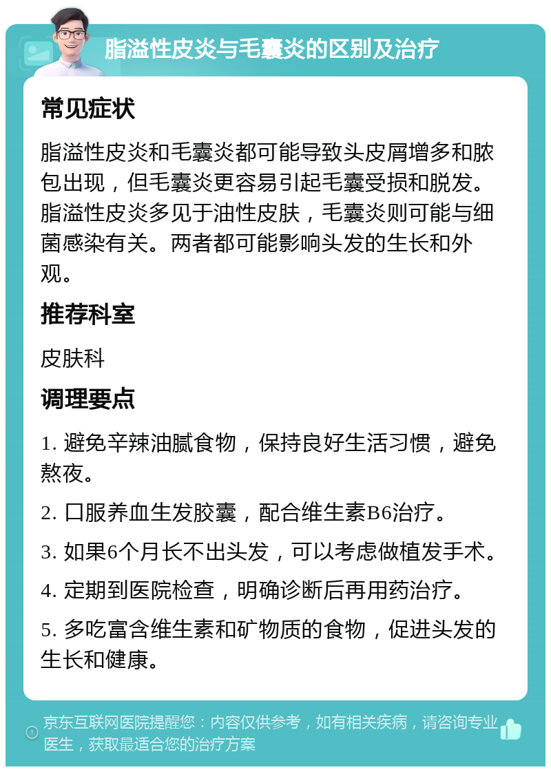 脂溢性皮炎与毛囊炎的区别及治疗 常见症状 脂溢性皮炎和毛囊炎都可能导致头皮屑增多和脓包出现，但毛囊炎更容易引起毛囊受损和脱发。脂溢性皮炎多见于油性皮肤，毛囊炎则可能与细菌感染有关。两者都可能影响头发的生长和外观。 推荐科室 皮肤科 调理要点 1. 避免辛辣油腻食物，保持良好生活习惯，避免熬夜。 2. 口服养血生发胶囊，配合维生素B6治疗。 3. 如果6个月长不出头发，可以考虑做植发手术。 4. 定期到医院检查，明确诊断后再用药治疗。 5. 多吃富含维生素和矿物质的食物，促进头发的生长和健康。