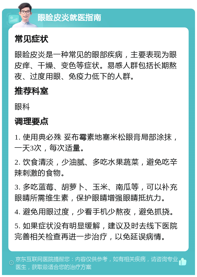 眼睑皮炎就医指南 常见症状 眼睑皮炎是一种常见的眼部疾病，主要表现为眼皮痒、干燥、变色等症状。易感人群包括长期熬夜、过度用眼、免疫力低下的人群。 推荐科室 眼科 调理要点 1. 使用典必殊 妥布霉素地塞米松眼膏局部涂抹，一天3次，每次适量。 2. 饮食清淡，少油腻、多吃水果蔬菜，避免吃辛辣刺激的食物。 3. 多吃蓝莓、胡萝卜、玉米、南瓜等，可以补充眼睛所需维生素，保护眼睛增强眼睛抵抗力。 4. 避免用眼过度，少看手机少熬夜，避免抓挠。 5. 如果症状没有明显缓解，建议及时去线下医院完善相关检查再进一步治疗，以免延误病情。