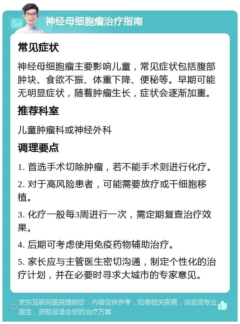 神经母细胞瘤治疗指南 常见症状 神经母细胞瘤主要影响儿童，常见症状包括腹部肿块、食欲不振、体重下降、便秘等。早期可能无明显症状，随着肿瘤生长，症状会逐渐加重。 推荐科室 儿童肿瘤科或神经外科 调理要点 1. 首选手术切除肿瘤，若不能手术则进行化疗。 2. 对于高风险患者，可能需要放疗或干细胞移植。 3. 化疗一般每3周进行一次，需定期复查治疗效果。 4. 后期可考虑使用免疫药物辅助治疗。 5. 家长应与主管医生密切沟通，制定个性化的治疗计划，并在必要时寻求大城市的专家意见。