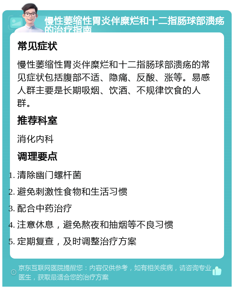 慢性萎缩性胃炎伴糜烂和十二指肠球部溃疡的治疗指南 常见症状 慢性萎缩性胃炎伴糜烂和十二指肠球部溃疡的常见症状包括腹部不适、隐痛、反酸、涨等。易感人群主要是长期吸烟、饮酒、不规律饮食的人群。 推荐科室 消化内科 调理要点 清除幽门螺杆菌 避免刺激性食物和生活习惯 配合中药治疗 注意休息，避免熬夜和抽烟等不良习惯 定期复查，及时调整治疗方案