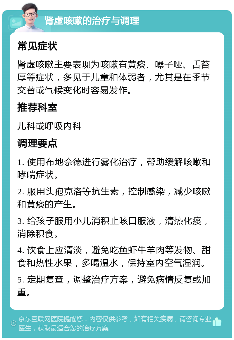 肾虚咳嗽的治疗与调理 常见症状 肾虚咳嗽主要表现为咳嗽有黄痰、嗓子哑、舌苔厚等症状，多见于儿童和体弱者，尤其是在季节交替或气候变化时容易发作。 推荐科室 儿科或呼吸内科 调理要点 1. 使用布地奈德进行雾化治疗，帮助缓解咳嗽和哮喘症状。 2. 服用头孢克洛等抗生素，控制感染，减少咳嗽和黄痰的产生。 3. 给孩子服用小儿消积止咳口服液，清热化痰，消除积食。 4. 饮食上应清淡，避免吃鱼虾牛羊肉等发物、甜食和热性水果，多喝温水，保持室内空气湿润。 5. 定期复查，调整治疗方案，避免病情反复或加重。