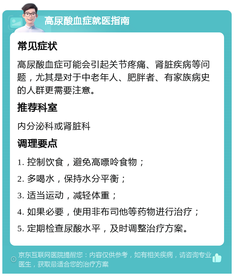 高尿酸血症就医指南 常见症状 高尿酸血症可能会引起关节疼痛、肾脏疾病等问题，尤其是对于中老年人、肥胖者、有家族病史的人群更需要注意。 推荐科室 内分泌科或肾脏科 调理要点 1. 控制饮食，避免高嘌呤食物； 2. 多喝水，保持水分平衡； 3. 适当运动，减轻体重； 4. 如果必要，使用非布司他等药物进行治疗； 5. 定期检查尿酸水平，及时调整治疗方案。