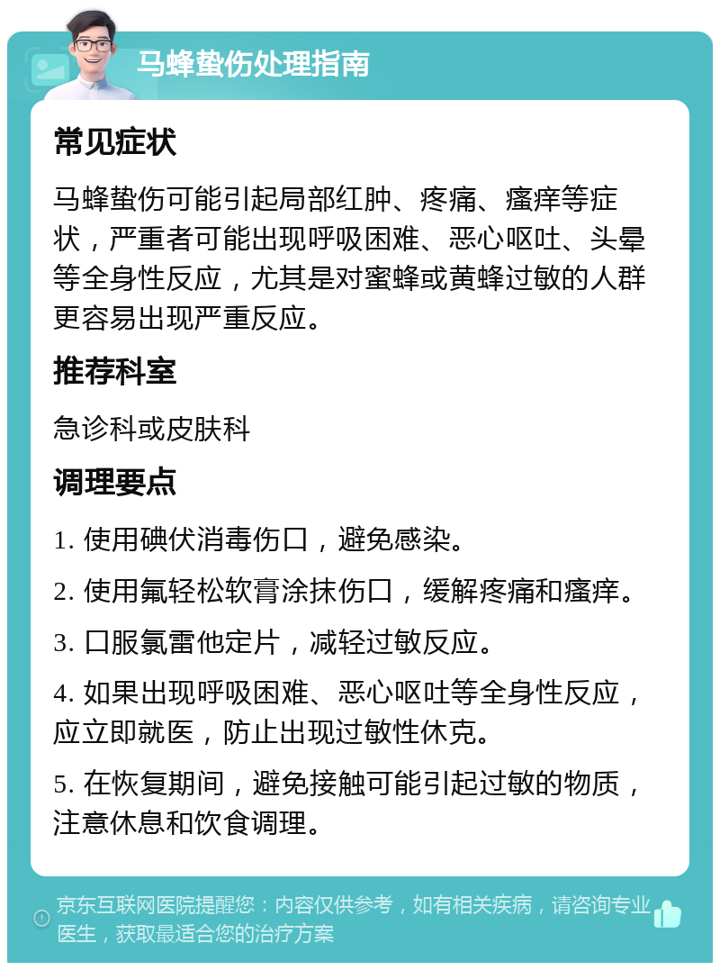 马蜂蛰伤处理指南 常见症状 马蜂蛰伤可能引起局部红肿、疼痛、瘙痒等症状，严重者可能出现呼吸困难、恶心呕吐、头晕等全身性反应，尤其是对蜜蜂或黄蜂过敏的人群更容易出现严重反应。 推荐科室 急诊科或皮肤科 调理要点 1. 使用碘伏消毒伤口，避免感染。 2. 使用氟轻松软膏涂抹伤口，缓解疼痛和瘙痒。 3. 口服氯雷他定片，减轻过敏反应。 4. 如果出现呼吸困难、恶心呕吐等全身性反应，应立即就医，防止出现过敏性休克。 5. 在恢复期间，避免接触可能引起过敏的物质，注意休息和饮食调理。