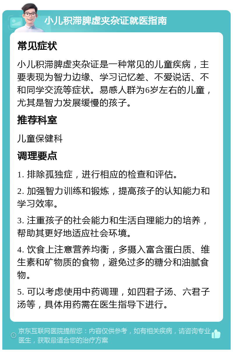 小儿积滞脾虚夹杂证就医指南 常见症状 小儿积滞脾虚夹杂证是一种常见的儿童疾病，主要表现为智力边缘、学习记忆差、不爱说话、不和同学交流等症状。易感人群为6岁左右的儿童，尤其是智力发展缓慢的孩子。 推荐科室 儿童保健科 调理要点 1. 排除孤独症，进行相应的检查和评估。 2. 加强智力训练和锻炼，提高孩子的认知能力和学习效率。 3. 注重孩子的社会能力和生活自理能力的培养，帮助其更好地适应社会环境。 4. 饮食上注意营养均衡，多摄入富含蛋白质、维生素和矿物质的食物，避免过多的糖分和油腻食物。 5. 可以考虑使用中药调理，如四君子汤、六君子汤等，具体用药需在医生指导下进行。