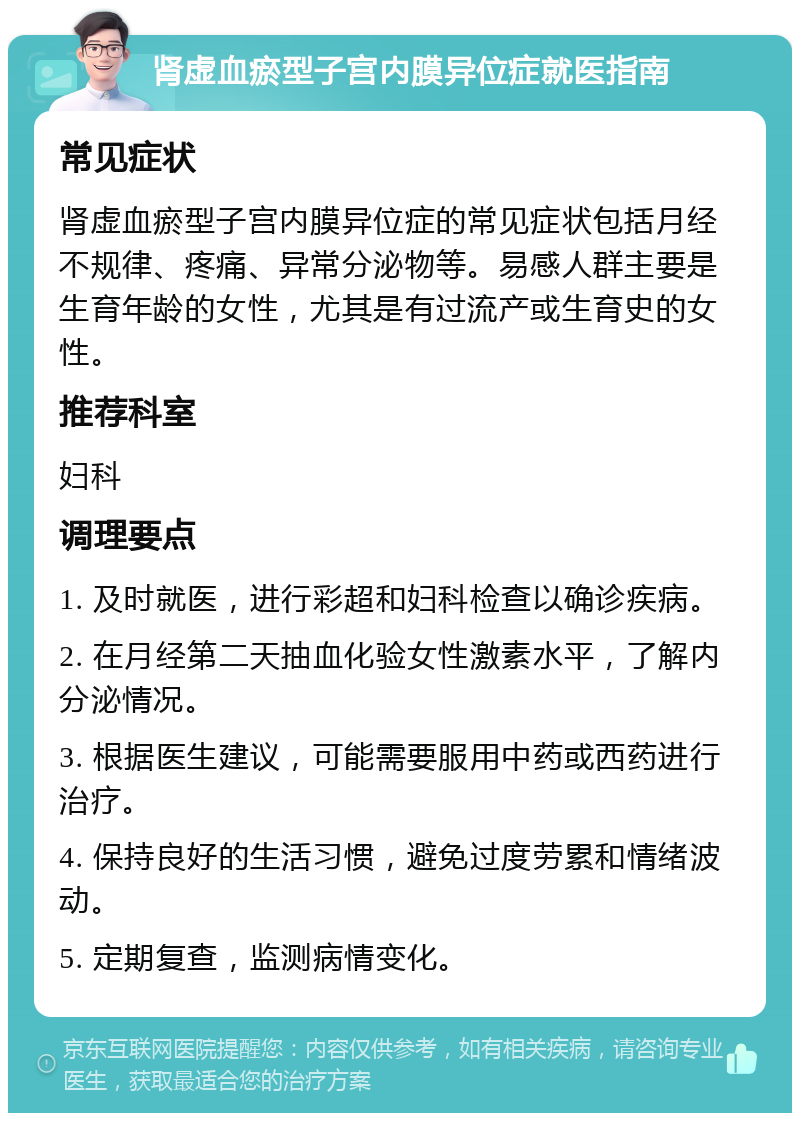 肾虚血瘀型子宫内膜异位症就医指南 常见症状 肾虚血瘀型子宫内膜异位症的常见症状包括月经不规律、疼痛、异常分泌物等。易感人群主要是生育年龄的女性，尤其是有过流产或生育史的女性。 推荐科室 妇科 调理要点 1. 及时就医，进行彩超和妇科检查以确诊疾病。 2. 在月经第二天抽血化验女性激素水平，了解内分泌情况。 3. 根据医生建议，可能需要服用中药或西药进行治疗。 4. 保持良好的生活习惯，避免过度劳累和情绪波动。 5. 定期复查，监测病情变化。