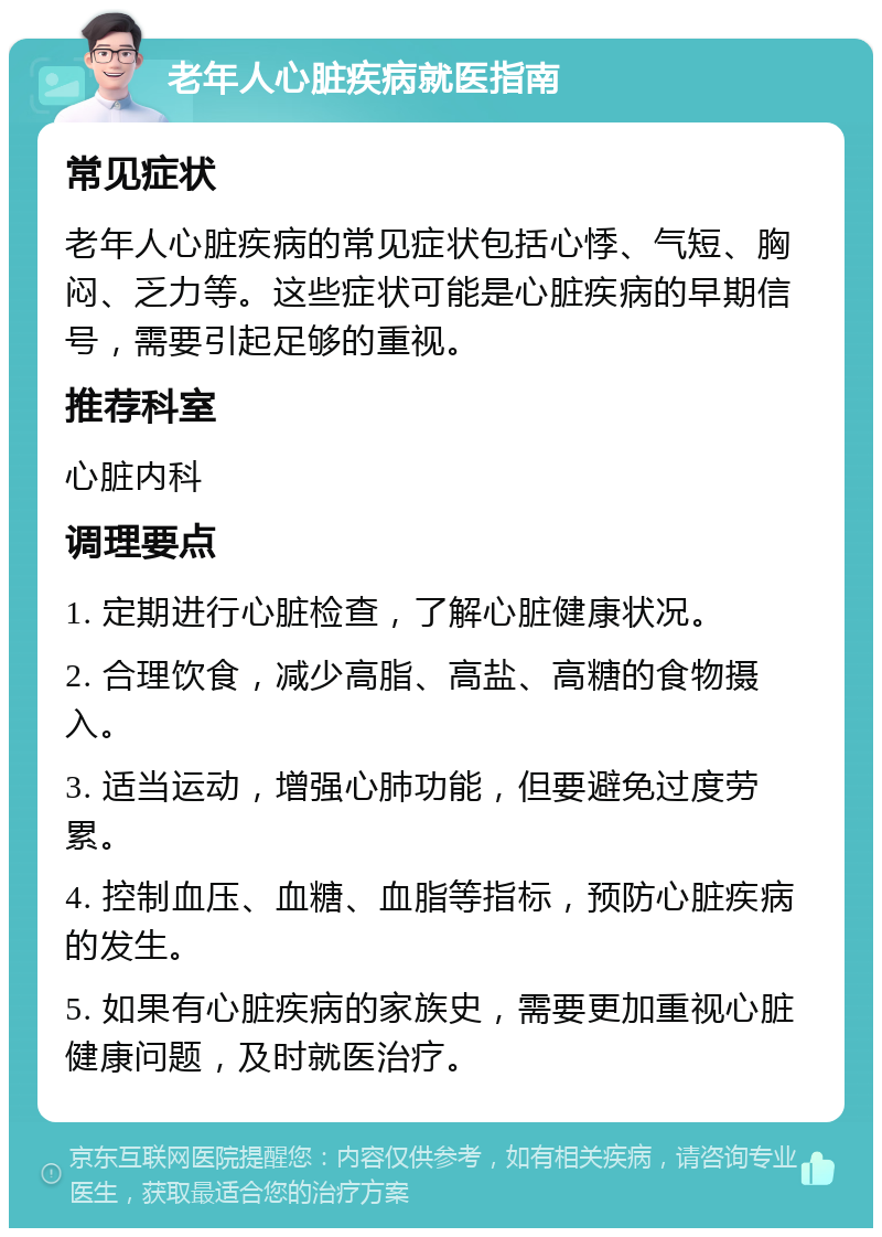 老年人心脏疾病就医指南 常见症状 老年人心脏疾病的常见症状包括心悸、气短、胸闷、乏力等。这些症状可能是心脏疾病的早期信号，需要引起足够的重视。 推荐科室 心脏内科 调理要点 1. 定期进行心脏检查，了解心脏健康状况。 2. 合理饮食，减少高脂、高盐、高糖的食物摄入。 3. 适当运动，增强心肺功能，但要避免过度劳累。 4. 控制血压、血糖、血脂等指标，预防心脏疾病的发生。 5. 如果有心脏疾病的家族史，需要更加重视心脏健康问题，及时就医治疗。