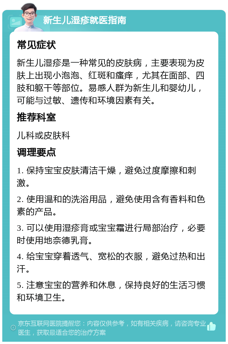 新生儿湿疹就医指南 常见症状 新生儿湿疹是一种常见的皮肤病，主要表现为皮肤上出现小泡泡、红斑和瘙痒，尤其在面部、四肢和躯干等部位。易感人群为新生儿和婴幼儿，可能与过敏、遗传和环境因素有关。 推荐科室 儿科或皮肤科 调理要点 1. 保持宝宝皮肤清洁干燥，避免过度摩擦和刺激。 2. 使用温和的洗浴用品，避免使用含有香料和色素的产品。 3. 可以使用湿疹膏或宝宝霜进行局部治疗，必要时使用地奈德乳膏。 4. 给宝宝穿着透气、宽松的衣服，避免过热和出汗。 5. 注意宝宝的营养和休息，保持良好的生活习惯和环境卫生。