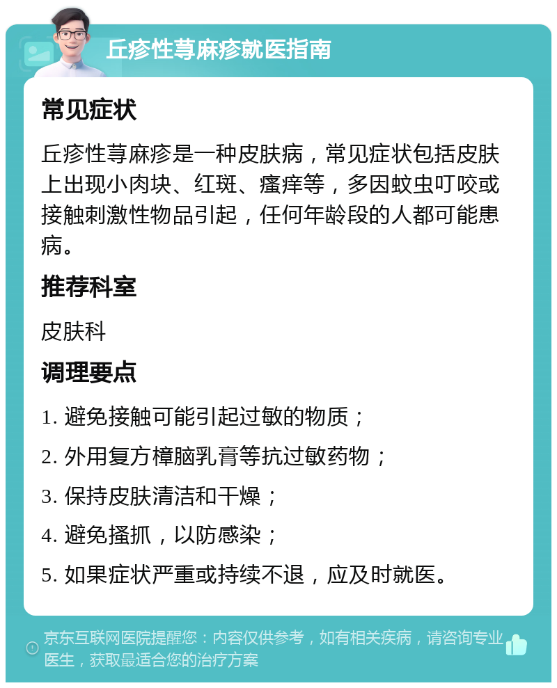 丘疹性荨麻疹就医指南 常见症状 丘疹性荨麻疹是一种皮肤病，常见症状包括皮肤上出现小肉块、红斑、瘙痒等，多因蚊虫叮咬或接触刺激性物品引起，任何年龄段的人都可能患病。 推荐科室 皮肤科 调理要点 1. 避免接触可能引起过敏的物质； 2. 外用复方樟脑乳膏等抗过敏药物； 3. 保持皮肤清洁和干燥； 4. 避免搔抓，以防感染； 5. 如果症状严重或持续不退，应及时就医。