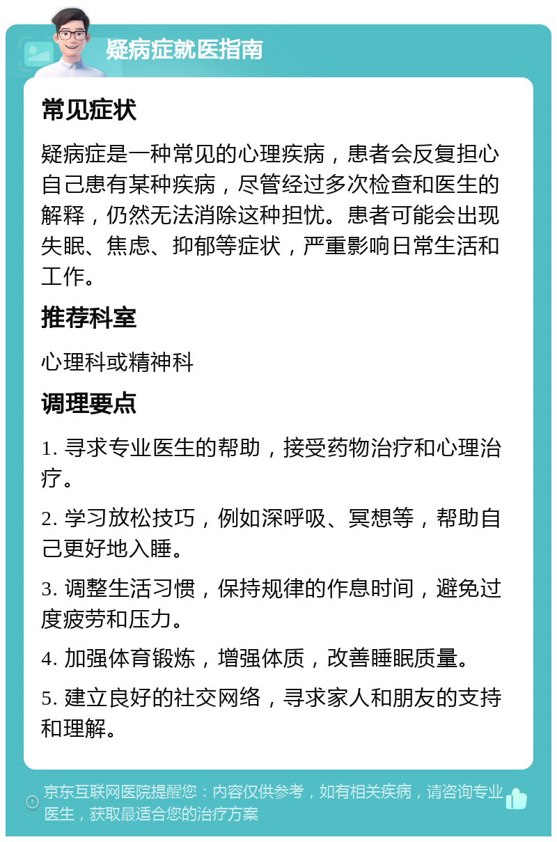 疑病症就医指南 常见症状 疑病症是一种常见的心理疾病，患者会反复担心自己患有某种疾病，尽管经过多次检查和医生的解释，仍然无法消除这种担忧。患者可能会出现失眠、焦虑、抑郁等症状，严重影响日常生活和工作。 推荐科室 心理科或精神科 调理要点 1. 寻求专业医生的帮助，接受药物治疗和心理治疗。 2. 学习放松技巧，例如深呼吸、冥想等，帮助自己更好地入睡。 3. 调整生活习惯，保持规律的作息时间，避免过度疲劳和压力。 4. 加强体育锻炼，增强体质，改善睡眠质量。 5. 建立良好的社交网络，寻求家人和朋友的支持和理解。