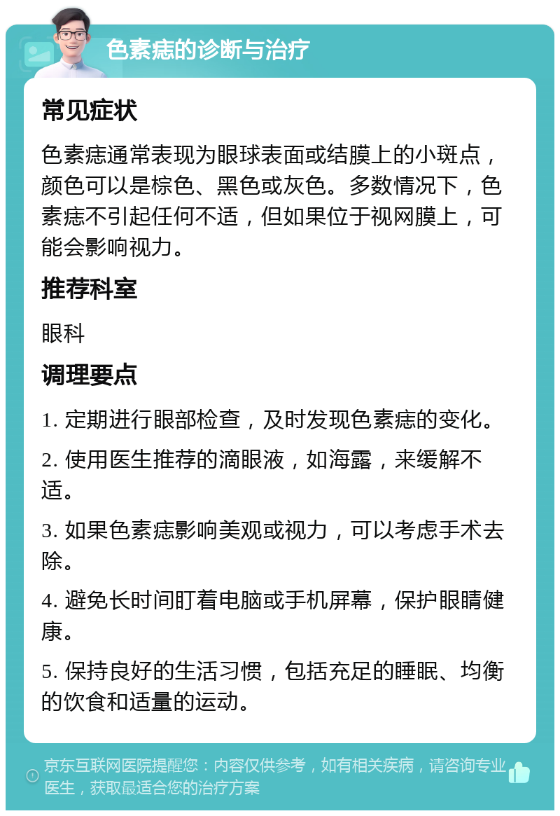 色素痣的诊断与治疗 常见症状 色素痣通常表现为眼球表面或结膜上的小斑点，颜色可以是棕色、黑色或灰色。多数情况下，色素痣不引起任何不适，但如果位于视网膜上，可能会影响视力。 推荐科室 眼科 调理要点 1. 定期进行眼部检查，及时发现色素痣的变化。 2. 使用医生推荐的滴眼液，如海露，来缓解不适。 3. 如果色素痣影响美观或视力，可以考虑手术去除。 4. 避免长时间盯着电脑或手机屏幕，保护眼睛健康。 5. 保持良好的生活习惯，包括充足的睡眠、均衡的饮食和适量的运动。