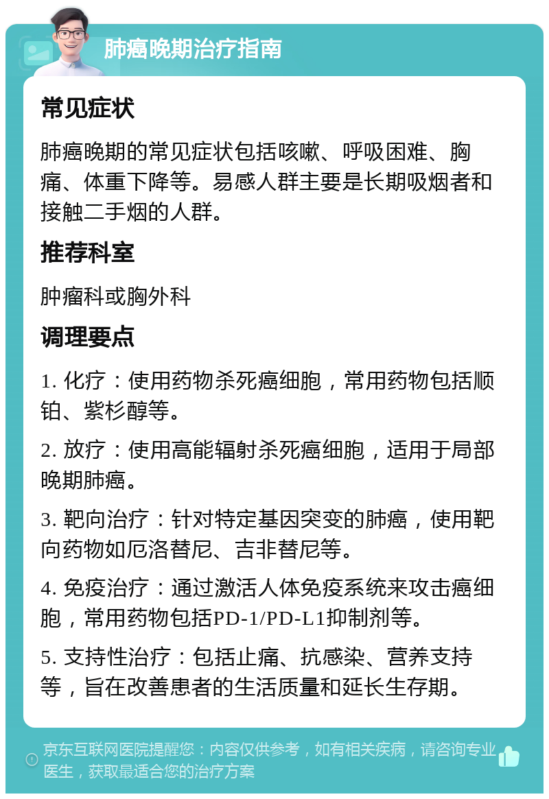 肺癌晚期治疗指南 常见症状 肺癌晚期的常见症状包括咳嗽、呼吸困难、胸痛、体重下降等。易感人群主要是长期吸烟者和接触二手烟的人群。 推荐科室 肿瘤科或胸外科 调理要点 1. 化疗：使用药物杀死癌细胞，常用药物包括顺铂、紫杉醇等。 2. 放疗：使用高能辐射杀死癌细胞，适用于局部晚期肺癌。 3. 靶向治疗：针对特定基因突变的肺癌，使用靶向药物如厄洛替尼、吉非替尼等。 4. 免疫治疗：通过激活人体免疫系统来攻击癌细胞，常用药物包括PD-1/PD-L1抑制剂等。 5. 支持性治疗：包括止痛、抗感染、营养支持等，旨在改善患者的生活质量和延长生存期。