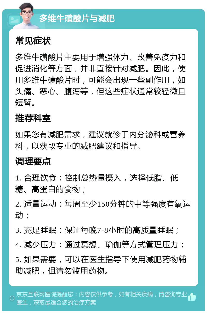 多维牛磺酸片与减肥 常见症状 多维牛磺酸片主要用于增强体力、改善免疫力和促进消化等方面，并非直接针对减肥。因此，使用多维牛磺酸片时，可能会出现一些副作用，如头痛、恶心、腹泻等，但这些症状通常较轻微且短暂。 推荐科室 如果您有减肥需求，建议就诊于内分泌科或营养科，以获取专业的减肥建议和指导。 调理要点 1. 合理饮食：控制总热量摄入，选择低脂、低糖、高蛋白的食物； 2. 适量运动：每周至少150分钟的中等强度有氧运动； 3. 充足睡眠：保证每晚7-8小时的高质量睡眠； 4. 减少压力：通过冥想、瑜伽等方式管理压力； 5. 如果需要，可以在医生指导下使用减肥药物辅助减肥，但请勿滥用药物。