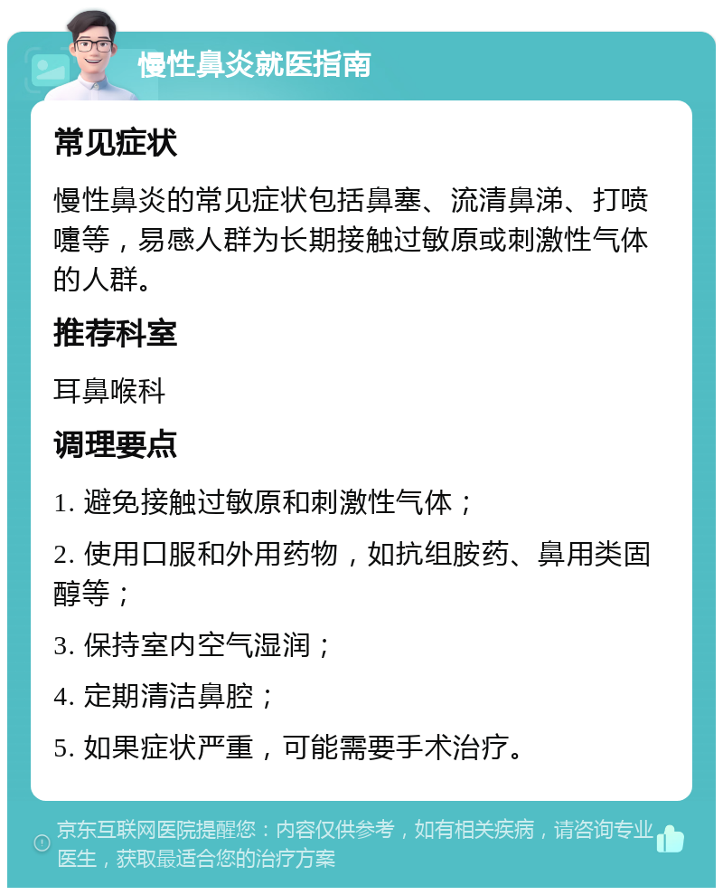 慢性鼻炎就医指南 常见症状 慢性鼻炎的常见症状包括鼻塞、流清鼻涕、打喷嚏等，易感人群为长期接触过敏原或刺激性气体的人群。 推荐科室 耳鼻喉科 调理要点 1. 避免接触过敏原和刺激性气体； 2. 使用口服和外用药物，如抗组胺药、鼻用类固醇等； 3. 保持室内空气湿润； 4. 定期清洁鼻腔； 5. 如果症状严重，可能需要手术治疗。