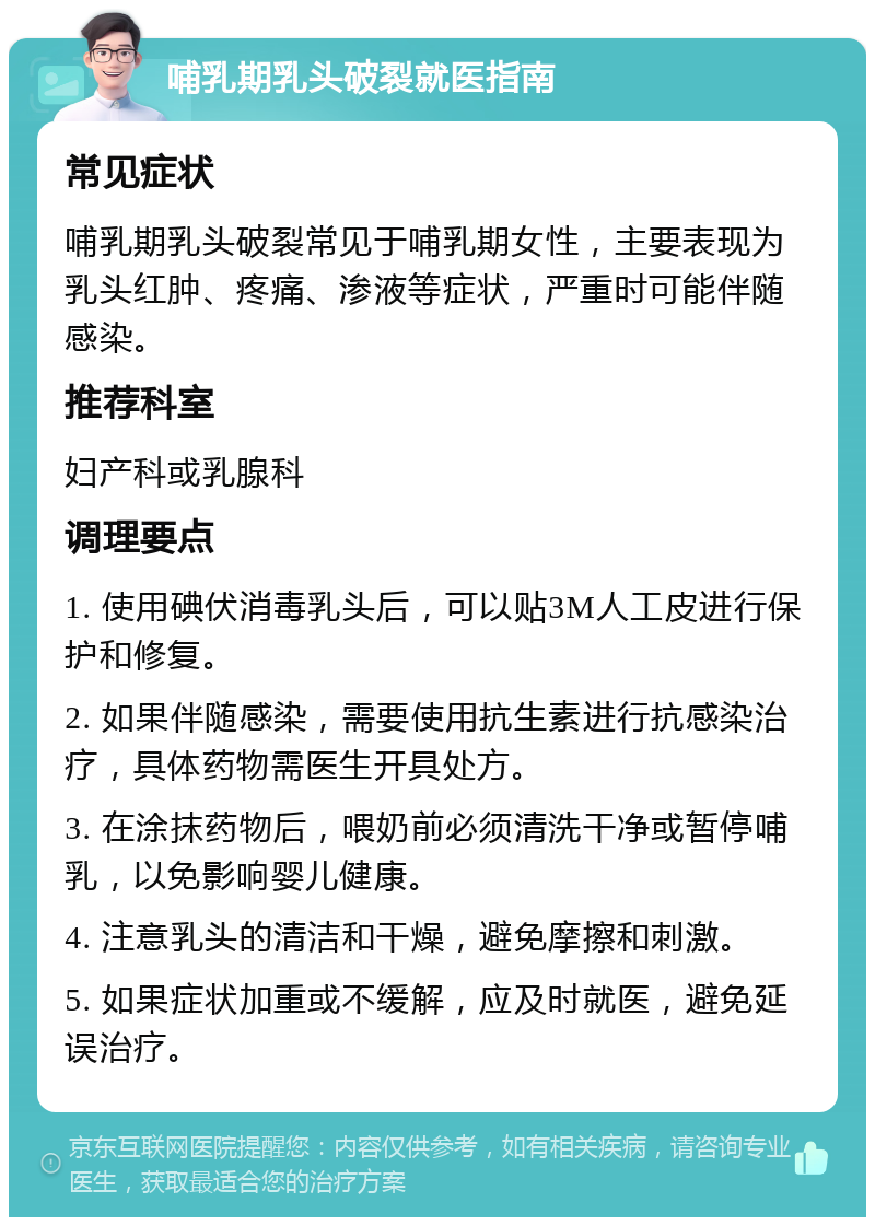 哺乳期乳头破裂就医指南 常见症状 哺乳期乳头破裂常见于哺乳期女性，主要表现为乳头红肿、疼痛、渗液等症状，严重时可能伴随感染。 推荐科室 妇产科或乳腺科 调理要点 1. 使用碘伏消毒乳头后，可以贴3M人工皮进行保护和修复。 2. 如果伴随感染，需要使用抗生素进行抗感染治疗，具体药物需医生开具处方。 3. 在涂抹药物后，喂奶前必须清洗干净或暂停哺乳，以免影响婴儿健康。 4. 注意乳头的清洁和干燥，避免摩擦和刺激。 5. 如果症状加重或不缓解，应及时就医，避免延误治疗。