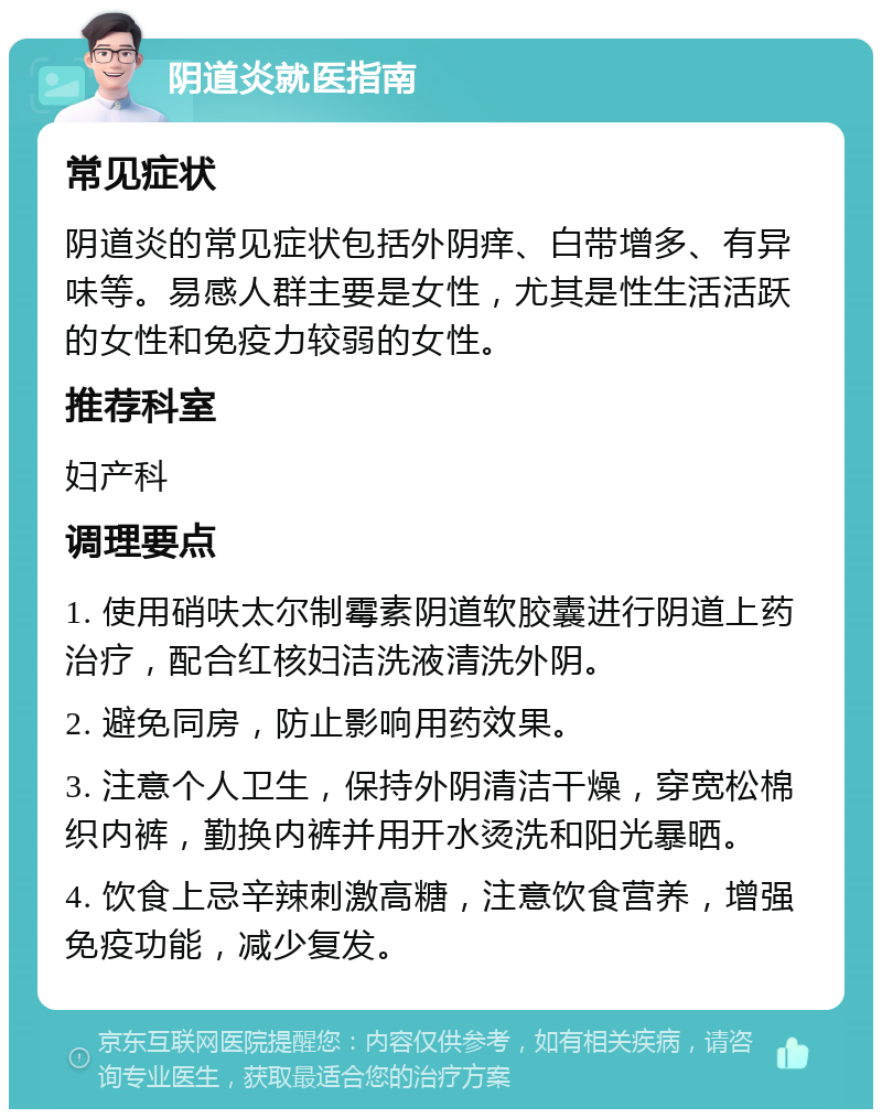 阴道炎就医指南 常见症状 阴道炎的常见症状包括外阴痒、白带增多、有异味等。易感人群主要是女性，尤其是性生活活跃的女性和免疫力较弱的女性。 推荐科室 妇产科 调理要点 1. 使用硝呋太尔制霉素阴道软胶囊进行阴道上药治疗，配合红核妇洁洗液清洗外阴。 2. 避免同房，防止影响用药效果。 3. 注意个人卫生，保持外阴清洁干燥，穿宽松棉织内裤，勤换内裤并用开水烫洗和阳光暴晒。 4. 饮食上忌辛辣刺激高糖，注意饮食营养，增强免疫功能，减少复发。