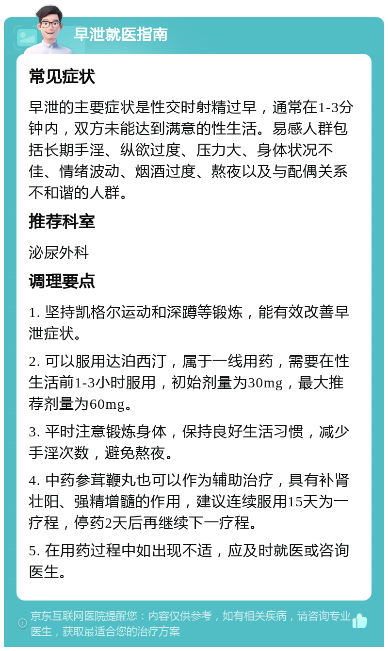 早泄就医指南 常见症状 早泄的主要症状是性交时射精过早，通常在1-3分钟内，双方未能达到满意的性生活。易感人群包括长期手淫、纵欲过度、压力大、身体状况不佳、情绪波动、烟酒过度、熬夜以及与配偶关系不和谐的人群。 推荐科室 泌尿外科 调理要点 1. 坚持凯格尔运动和深蹲等锻炼，能有效改善早泄症状。 2. 可以服用达泊西汀，属于一线用药，需要在性生活前1-3小时服用，初始剂量为30mg，最大推荐剂量为60mg。 3. 平时注意锻炼身体，保持良好生活习惯，减少手淫次数，避免熬夜。 4. 中药参茸鞭丸也可以作为辅助治疗，具有补肾壮阳、强精增髓的作用，建议连续服用15天为一疗程，停药2天后再继续下一疗程。 5. 在用药过程中如出现不适，应及时就医或咨询医生。