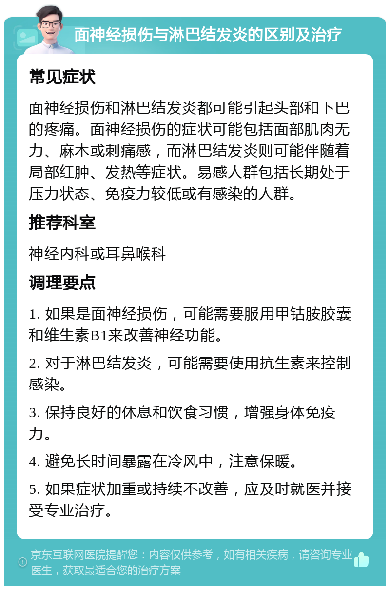 面神经损伤与淋巴结发炎的区别及治疗 常见症状 面神经损伤和淋巴结发炎都可能引起头部和下巴的疼痛。面神经损伤的症状可能包括面部肌肉无力、麻木或刺痛感，而淋巴结发炎则可能伴随着局部红肿、发热等症状。易感人群包括长期处于压力状态、免疫力较低或有感染的人群。 推荐科室 神经内科或耳鼻喉科 调理要点 1. 如果是面神经损伤，可能需要服用甲钴胺胶囊和维生素B1来改善神经功能。 2. 对于淋巴结发炎，可能需要使用抗生素来控制感染。 3. 保持良好的休息和饮食习惯，增强身体免疫力。 4. 避免长时间暴露在冷风中，注意保暖。 5. 如果症状加重或持续不改善，应及时就医并接受专业治疗。