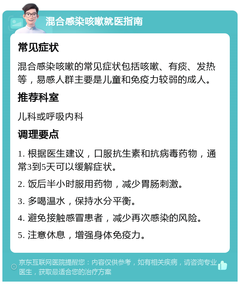 混合感染咳嗽就医指南 常见症状 混合感染咳嗽的常见症状包括咳嗽、有痰、发热等，易感人群主要是儿童和免疫力较弱的成人。 推荐科室 儿科或呼吸内科 调理要点 1. 根据医生建议，口服抗生素和抗病毒药物，通常3到5天可以缓解症状。 2. 饭后半小时服用药物，减少胃肠刺激。 3. 多喝温水，保持水分平衡。 4. 避免接触感冒患者，减少再次感染的风险。 5. 注意休息，增强身体免疫力。