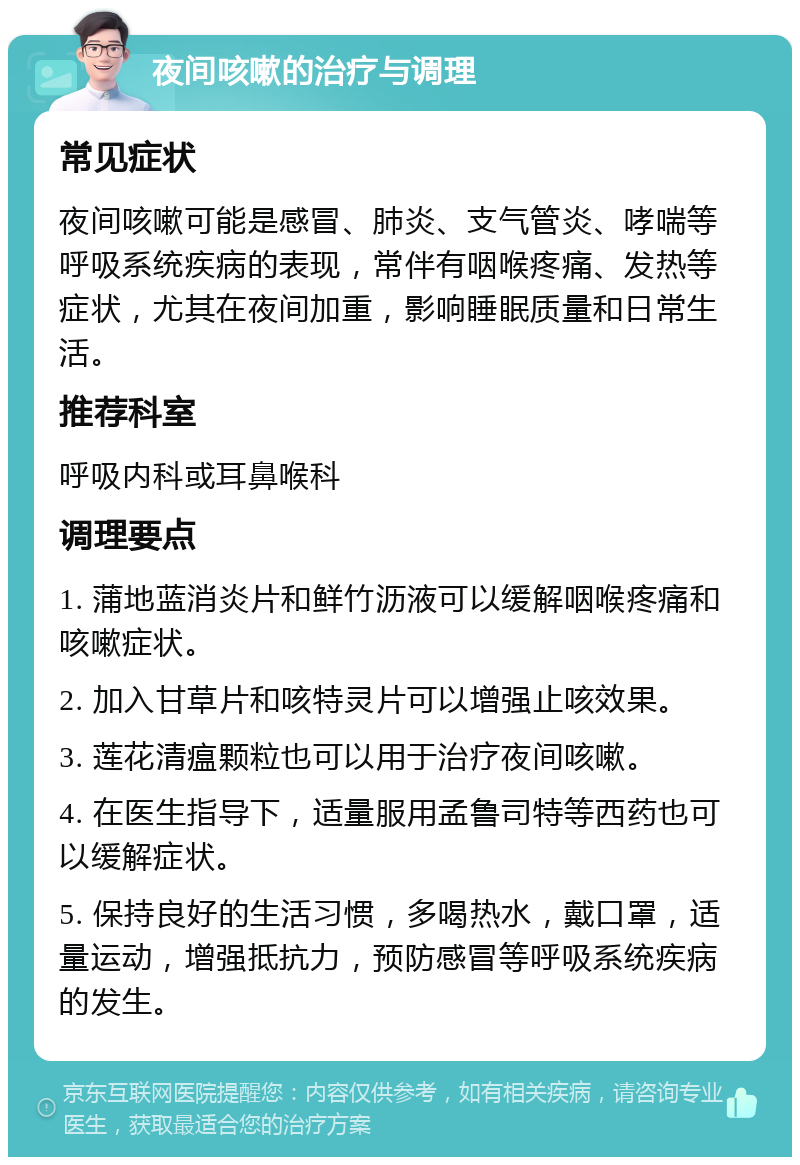 夜间咳嗽的治疗与调理 常见症状 夜间咳嗽可能是感冒、肺炎、支气管炎、哮喘等呼吸系统疾病的表现，常伴有咽喉疼痛、发热等症状，尤其在夜间加重，影响睡眠质量和日常生活。 推荐科室 呼吸内科或耳鼻喉科 调理要点 1. 蒲地蓝消炎片和鲜竹沥液可以缓解咽喉疼痛和咳嗽症状。 2. 加入甘草片和咳特灵片可以增强止咳效果。 3. 莲花清瘟颗粒也可以用于治疗夜间咳嗽。 4. 在医生指导下，适量服用孟鲁司特等西药也可以缓解症状。 5. 保持良好的生活习惯，多喝热水，戴口罩，适量运动，增强抵抗力，预防感冒等呼吸系统疾病的发生。