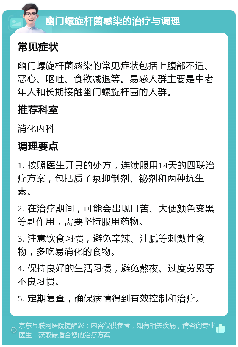 幽门螺旋杆菌感染的治疗与调理 常见症状 幽门螺旋杆菌感染的常见症状包括上腹部不适、恶心、呕吐、食欲减退等。易感人群主要是中老年人和长期接触幽门螺旋杆菌的人群。 推荐科室 消化内科 调理要点 1. 按照医生开具的处方，连续服用14天的四联治疗方案，包括质子泵抑制剂、铋剂和两种抗生素。 2. 在治疗期间，可能会出现口苦、大便颜色变黑等副作用，需要坚持服用药物。 3. 注意饮食习惯，避免辛辣、油腻等刺激性食物，多吃易消化的食物。 4. 保持良好的生活习惯，避免熬夜、过度劳累等不良习惯。 5. 定期复查，确保病情得到有效控制和治疗。