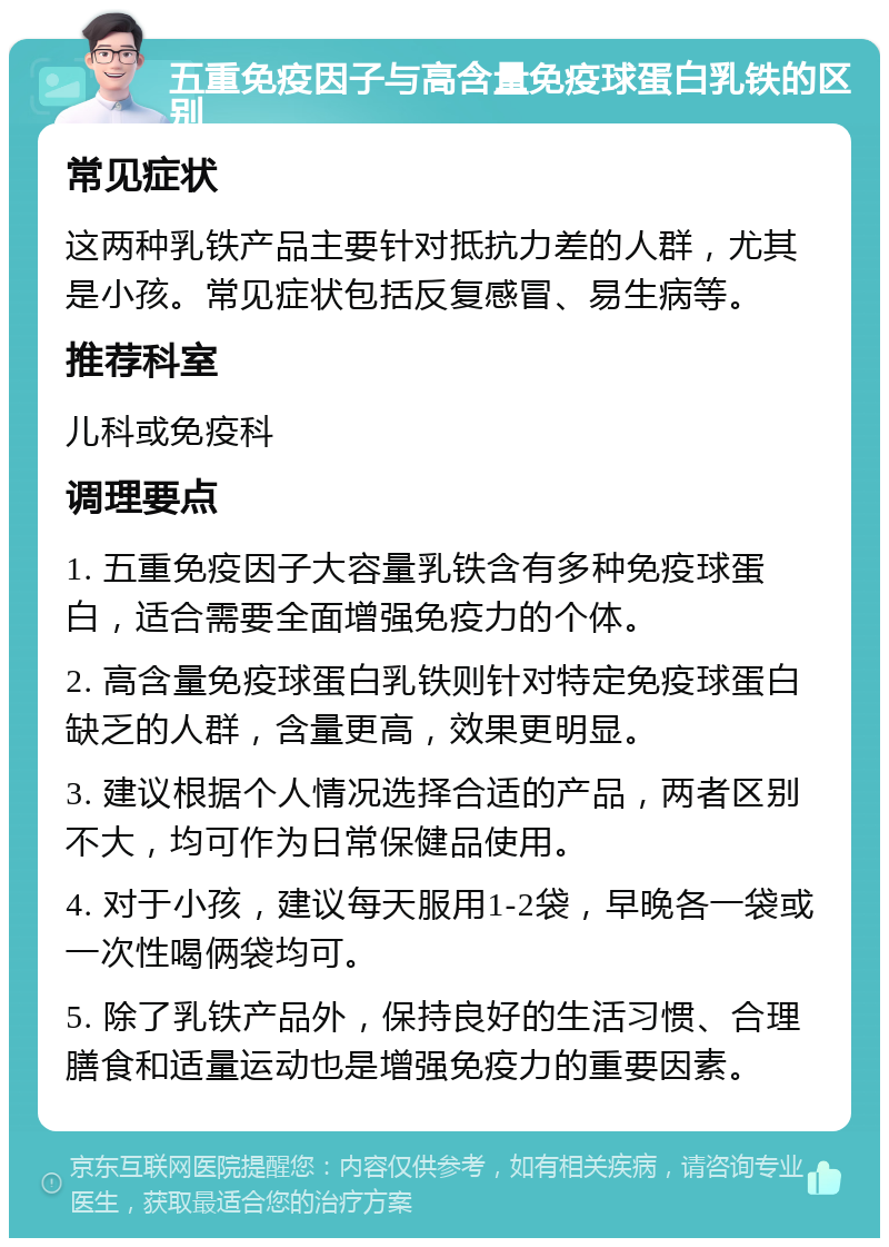 五重免疫因子与高含量免疫球蛋白乳铁的区别 常见症状 这两种乳铁产品主要针对抵抗力差的人群，尤其是小孩。常见症状包括反复感冒、易生病等。 推荐科室 儿科或免疫科 调理要点 1. 五重免疫因子大容量乳铁含有多种免疫球蛋白，适合需要全面增强免疫力的个体。 2. 高含量免疫球蛋白乳铁则针对特定免疫球蛋白缺乏的人群，含量更高，效果更明显。 3. 建议根据个人情况选择合适的产品，两者区别不大，均可作为日常保健品使用。 4. 对于小孩，建议每天服用1-2袋，早晚各一袋或一次性喝俩袋均可。 5. 除了乳铁产品外，保持良好的生活习惯、合理膳食和适量运动也是增强免疫力的重要因素。