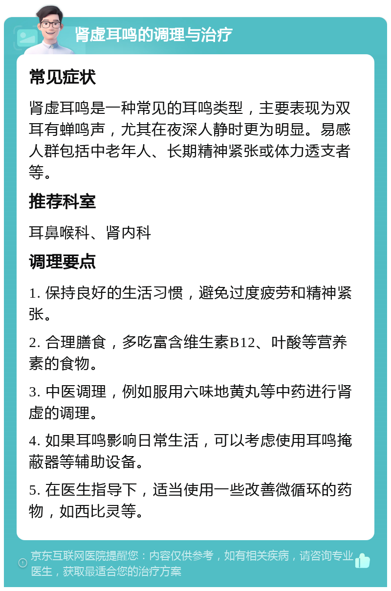 肾虚耳鸣的调理与治疗 常见症状 肾虚耳鸣是一种常见的耳鸣类型，主要表现为双耳有蝉鸣声，尤其在夜深人静时更为明显。易感人群包括中老年人、长期精神紧张或体力透支者等。 推荐科室 耳鼻喉科、肾内科 调理要点 1. 保持良好的生活习惯，避免过度疲劳和精神紧张。 2. 合理膳食，多吃富含维生素B12、叶酸等营养素的食物。 3. 中医调理，例如服用六味地黄丸等中药进行肾虚的调理。 4. 如果耳鸣影响日常生活，可以考虑使用耳鸣掩蔽器等辅助设备。 5. 在医生指导下，适当使用一些改善微循环的药物，如西比灵等。