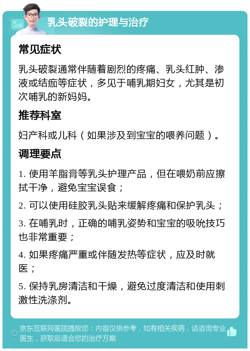 乳头破裂的护理与治疗 常见症状 乳头破裂通常伴随着剧烈的疼痛、乳头红肿、渗液或结痂等症状，多见于哺乳期妇女，尤其是初次哺乳的新妈妈。 推荐科室 妇产科或儿科（如果涉及到宝宝的喂养问题）。 调理要点 1. 使用羊脂膏等乳头护理产品，但在喂奶前应擦拭干净，避免宝宝误食； 2. 可以使用硅胶乳头贴来缓解疼痛和保护乳头； 3. 在哺乳时，正确的哺乳姿势和宝宝的吸吮技巧也非常重要； 4. 如果疼痛严重或伴随发热等症状，应及时就医； 5. 保持乳房清洁和干燥，避免过度清洁和使用刺激性洗涤剂。