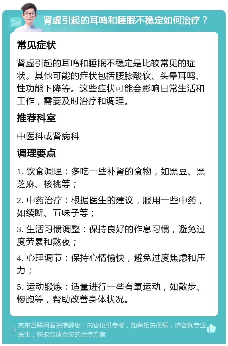 肾虚引起的耳鸣和睡眠不稳定如何治疗？ 常见症状 肾虚引起的耳鸣和睡眠不稳定是比较常见的症状。其他可能的症状包括腰膝酸软、头晕耳鸣、性功能下降等。这些症状可能会影响日常生活和工作，需要及时治疗和调理。 推荐科室 中医科或肾病科 调理要点 1. 饮食调理：多吃一些补肾的食物，如黑豆、黑芝麻、核桃等； 2. 中药治疗：根据医生的建议，服用一些中药，如续断、五味子等； 3. 生活习惯调整：保持良好的作息习惯，避免过度劳累和熬夜； 4. 心理调节：保持心情愉快，避免过度焦虑和压力； 5. 运动锻炼：适量进行一些有氧运动，如散步、慢跑等，帮助改善身体状况。