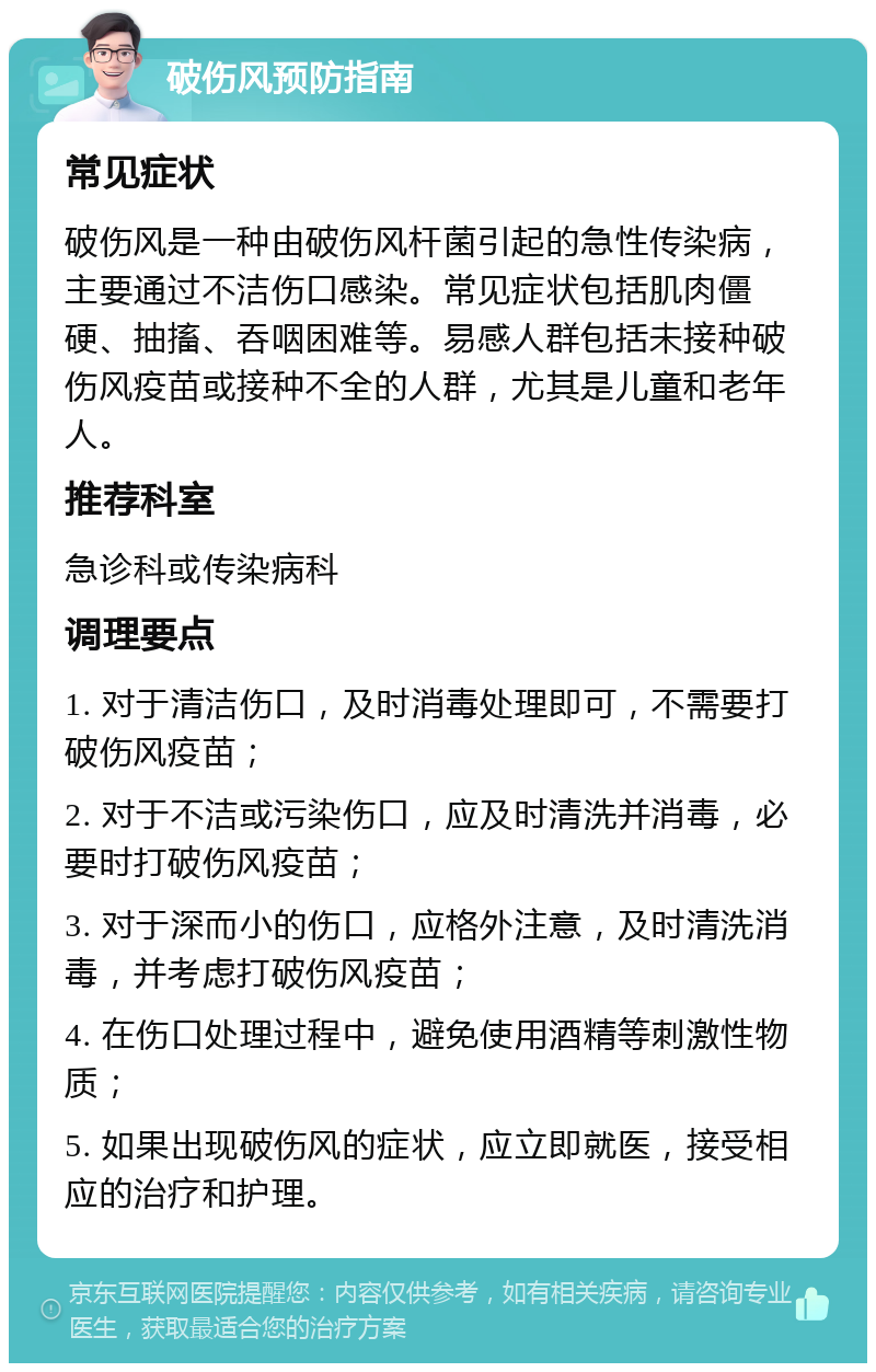 破伤风预防指南 常见症状 破伤风是一种由破伤风杆菌引起的急性传染病，主要通过不洁伤口感染。常见症状包括肌肉僵硬、抽搐、吞咽困难等。易感人群包括未接种破伤风疫苗或接种不全的人群，尤其是儿童和老年人。 推荐科室 急诊科或传染病科 调理要点 1. 对于清洁伤口，及时消毒处理即可，不需要打破伤风疫苗； 2. 对于不洁或污染伤口，应及时清洗并消毒，必要时打破伤风疫苗； 3. 对于深而小的伤口，应格外注意，及时清洗消毒，并考虑打破伤风疫苗； 4. 在伤口处理过程中，避免使用酒精等刺激性物质； 5. 如果出现破伤风的症状，应立即就医，接受相应的治疗和护理。