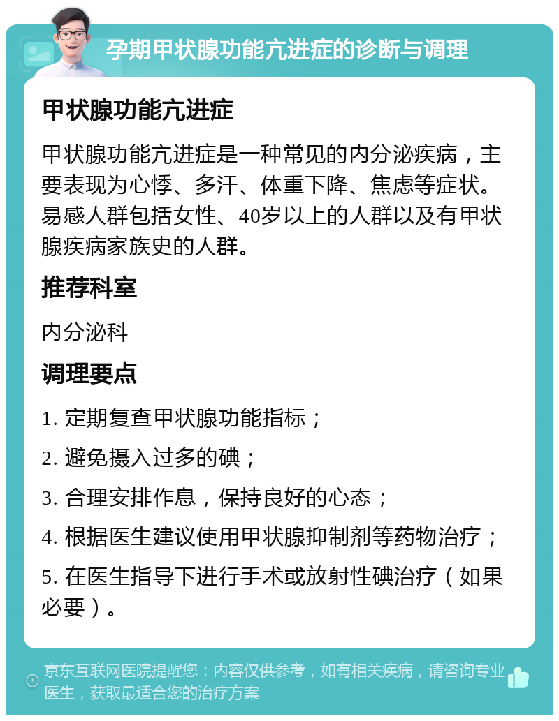 孕期甲状腺功能亢进症的诊断与调理 甲状腺功能亢进症 甲状腺功能亢进症是一种常见的内分泌疾病，主要表现为心悸、多汗、体重下降、焦虑等症状。易感人群包括女性、40岁以上的人群以及有甲状腺疾病家族史的人群。 推荐科室 内分泌科 调理要点 1. 定期复查甲状腺功能指标； 2. 避免摄入过多的碘； 3. 合理安排作息，保持良好的心态； 4. 根据医生建议使用甲状腺抑制剂等药物治疗； 5. 在医生指导下进行手术或放射性碘治疗（如果必要）。