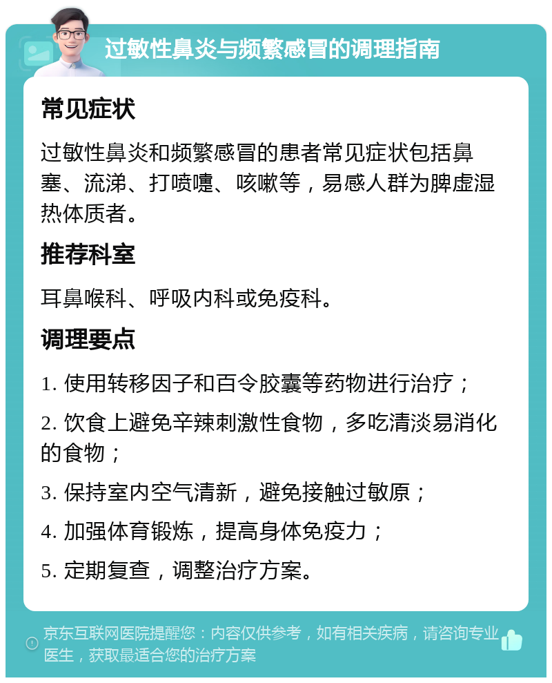 过敏性鼻炎与频繁感冒的调理指南 常见症状 过敏性鼻炎和频繁感冒的患者常见症状包括鼻塞、流涕、打喷嚏、咳嗽等，易感人群为脾虚湿热体质者。 推荐科室 耳鼻喉科、呼吸内科或免疫科。 调理要点 1. 使用转移因子和百令胶囊等药物进行治疗； 2. 饮食上避免辛辣刺激性食物，多吃清淡易消化的食物； 3. 保持室内空气清新，避免接触过敏原； 4. 加强体育锻炼，提高身体免疫力； 5. 定期复查，调整治疗方案。