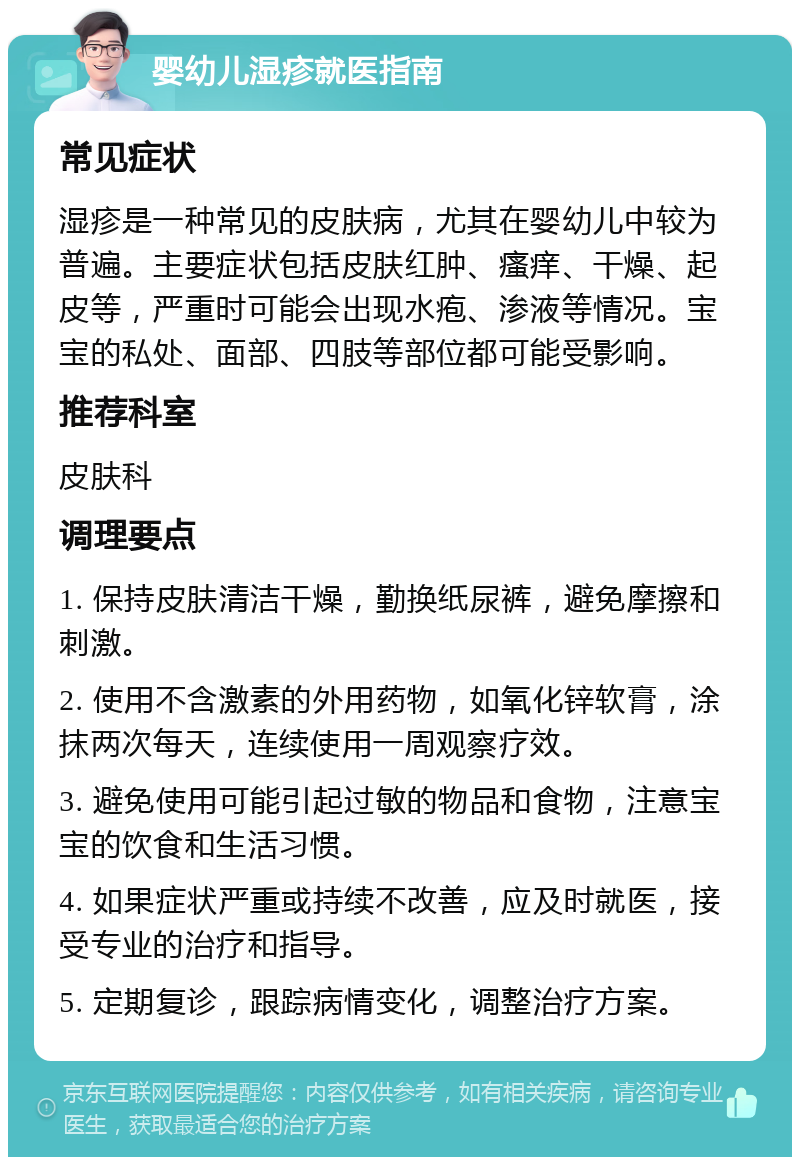 婴幼儿湿疹就医指南 常见症状 湿疹是一种常见的皮肤病，尤其在婴幼儿中较为普遍。主要症状包括皮肤红肿、瘙痒、干燥、起皮等，严重时可能会出现水疱、渗液等情况。宝宝的私处、面部、四肢等部位都可能受影响。 推荐科室 皮肤科 调理要点 1. 保持皮肤清洁干燥，勤换纸尿裤，避免摩擦和刺激。 2. 使用不含激素的外用药物，如氧化锌软膏，涂抹两次每天，连续使用一周观察疗效。 3. 避免使用可能引起过敏的物品和食物，注意宝宝的饮食和生活习惯。 4. 如果症状严重或持续不改善，应及时就医，接受专业的治疗和指导。 5. 定期复诊，跟踪病情变化，调整治疗方案。