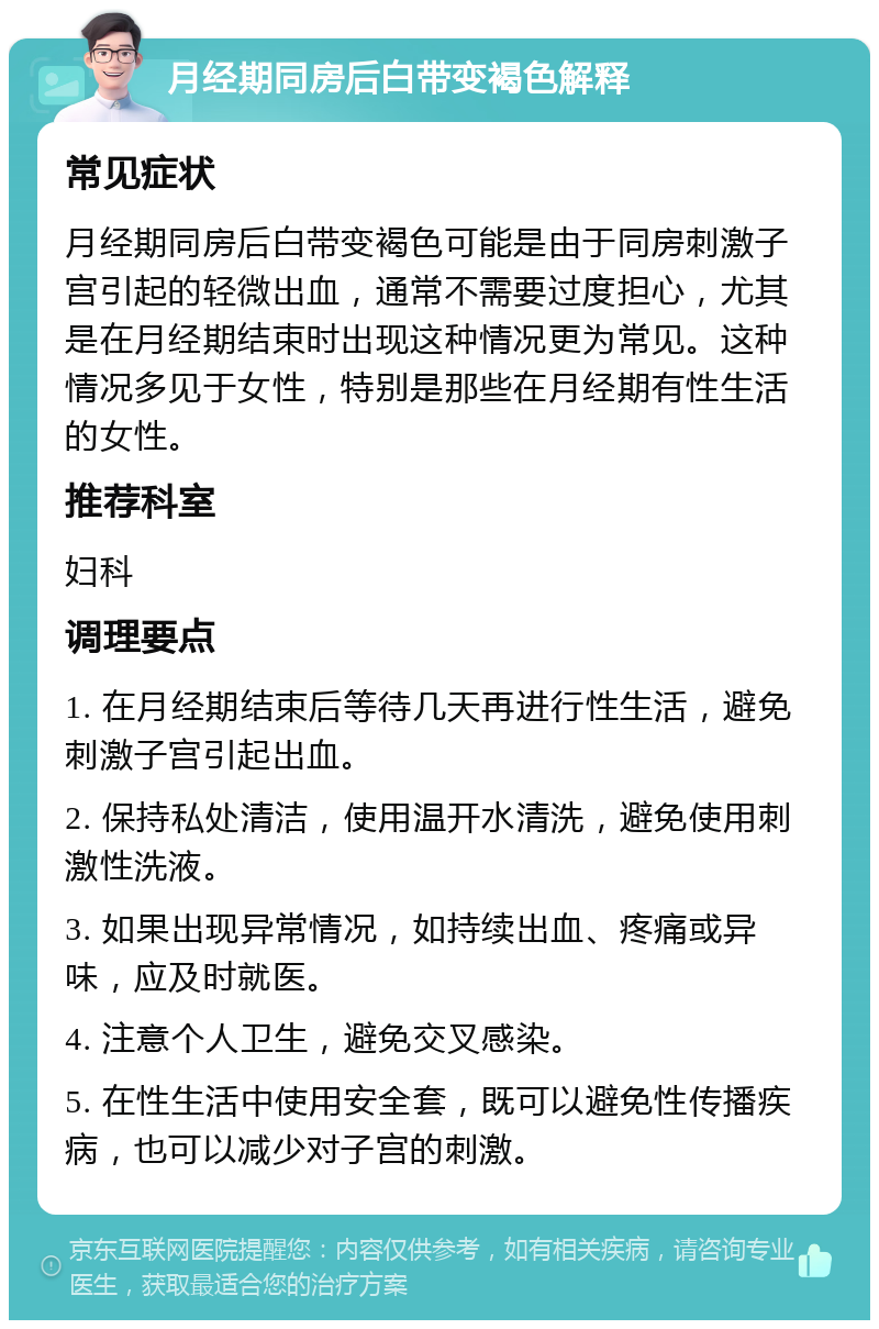 月经期同房后白带变褐色解释 常见症状 月经期同房后白带变褐色可能是由于同房刺激子宫引起的轻微出血，通常不需要过度担心，尤其是在月经期结束时出现这种情况更为常见。这种情况多见于女性，特别是那些在月经期有性生活的女性。 推荐科室 妇科 调理要点 1. 在月经期结束后等待几天再进行性生活，避免刺激子宫引起出血。 2. 保持私处清洁，使用温开水清洗，避免使用刺激性洗液。 3. 如果出现异常情况，如持续出血、疼痛或异味，应及时就医。 4. 注意个人卫生，避免交叉感染。 5. 在性生活中使用安全套，既可以避免性传播疾病，也可以减少对子宫的刺激。