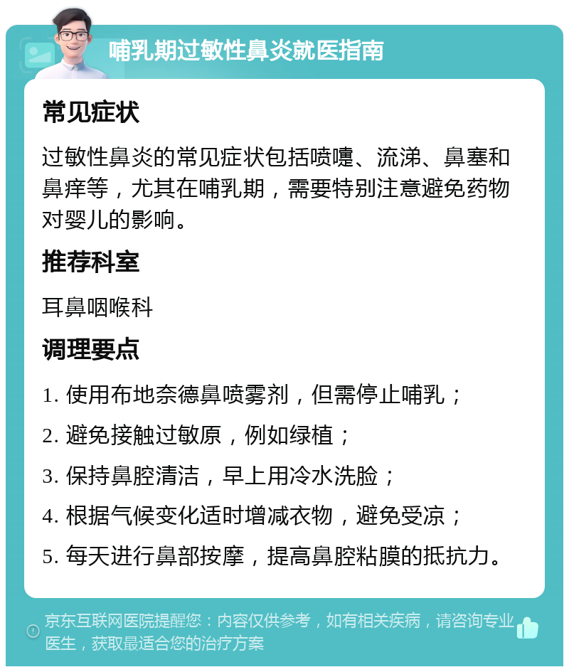 哺乳期过敏性鼻炎就医指南 常见症状 过敏性鼻炎的常见症状包括喷嚏、流涕、鼻塞和鼻痒等，尤其在哺乳期，需要特别注意避免药物对婴儿的影响。 推荐科室 耳鼻咽喉科 调理要点 1. 使用布地奈德鼻喷雾剂，但需停止哺乳； 2. 避免接触过敏原，例如绿植； 3. 保持鼻腔清洁，早上用冷水洗脸； 4. 根据气候变化适时增减衣物，避免受凉； 5. 每天进行鼻部按摩，提高鼻腔粘膜的抵抗力。