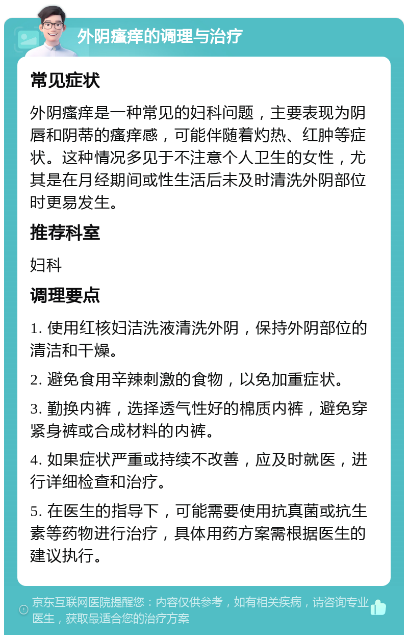 外阴瘙痒的调理与治疗 常见症状 外阴瘙痒是一种常见的妇科问题，主要表现为阴唇和阴蒂的瘙痒感，可能伴随着灼热、红肿等症状。这种情况多见于不注意个人卫生的女性，尤其是在月经期间或性生活后未及时清洗外阴部位时更易发生。 推荐科室 妇科 调理要点 1. 使用红核妇洁洗液清洗外阴，保持外阴部位的清洁和干燥。 2. 避免食用辛辣刺激的食物，以免加重症状。 3. 勤换内裤，选择透气性好的棉质内裤，避免穿紧身裤或合成材料的内裤。 4. 如果症状严重或持续不改善，应及时就医，进行详细检查和治疗。 5. 在医生的指导下，可能需要使用抗真菌或抗生素等药物进行治疗，具体用药方案需根据医生的建议执行。