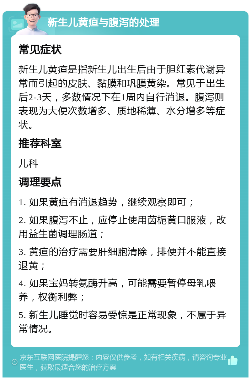 新生儿黄疸与腹泻的处理 常见症状 新生儿黄疸是指新生儿出生后由于胆红素代谢异常而引起的皮肤、黏膜和巩膜黄染。常见于出生后2-3天，多数情况下在1周内自行消退。腹泻则表现为大便次数增多、质地稀薄、水分增多等症状。 推荐科室 儿科 调理要点 1. 如果黄疸有消退趋势，继续观察即可； 2. 如果腹泻不止，应停止使用茵栀黄口服液，改用益生菌调理肠道； 3. 黄疸的治疗需要肝细胞清除，排便并不能直接退黄； 4. 如果宝妈转氨酶升高，可能需要暂停母乳喂养，权衡利弊； 5. 新生儿睡觉时容易受惊是正常现象，不属于异常情况。