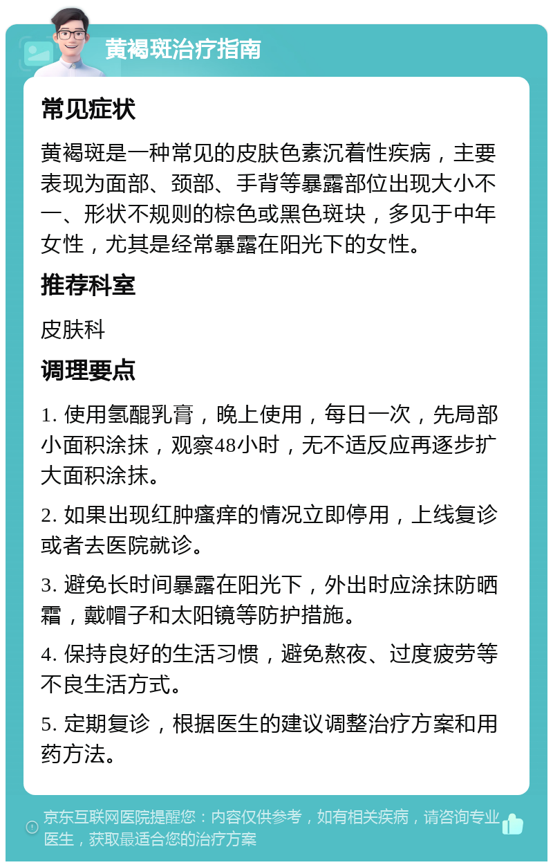 黄褐斑治疗指南 常见症状 黄褐斑是一种常见的皮肤色素沉着性疾病，主要表现为面部、颈部、手背等暴露部位出现大小不一、形状不规则的棕色或黑色斑块，多见于中年女性，尤其是经常暴露在阳光下的女性。 推荐科室 皮肤科 调理要点 1. 使用氢醌乳膏，晚上使用，每日一次，先局部小面积涂抹，观察48小时，无不适反应再逐步扩大面积涂抹。 2. 如果出现红肿瘙痒的情况立即停用，上线复诊或者去医院就诊。 3. 避免长时间暴露在阳光下，外出时应涂抹防晒霜，戴帽子和太阳镜等防护措施。 4. 保持良好的生活习惯，避免熬夜、过度疲劳等不良生活方式。 5. 定期复诊，根据医生的建议调整治疗方案和用药方法。