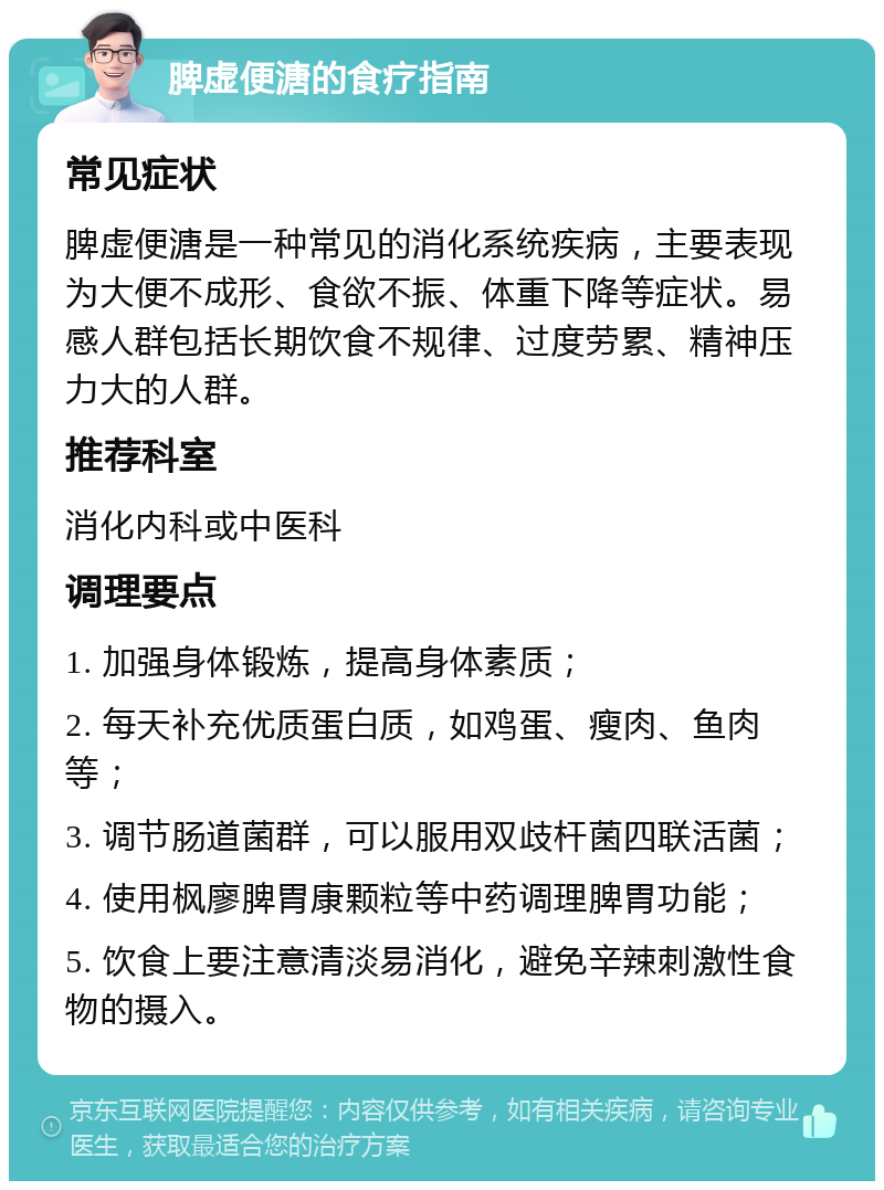 脾虚便溏的食疗指南 常见症状 脾虚便溏是一种常见的消化系统疾病，主要表现为大便不成形、食欲不振、体重下降等症状。易感人群包括长期饮食不规律、过度劳累、精神压力大的人群。 推荐科室 消化内科或中医科 调理要点 1. 加强身体锻炼，提高身体素质； 2. 每天补充优质蛋白质，如鸡蛋、瘦肉、鱼肉等； 3. 调节肠道菌群，可以服用双歧杆菌四联活菌； 4. 使用枫廖脾胃康颗粒等中药调理脾胃功能； 5. 饮食上要注意清淡易消化，避免辛辣刺激性食物的摄入。