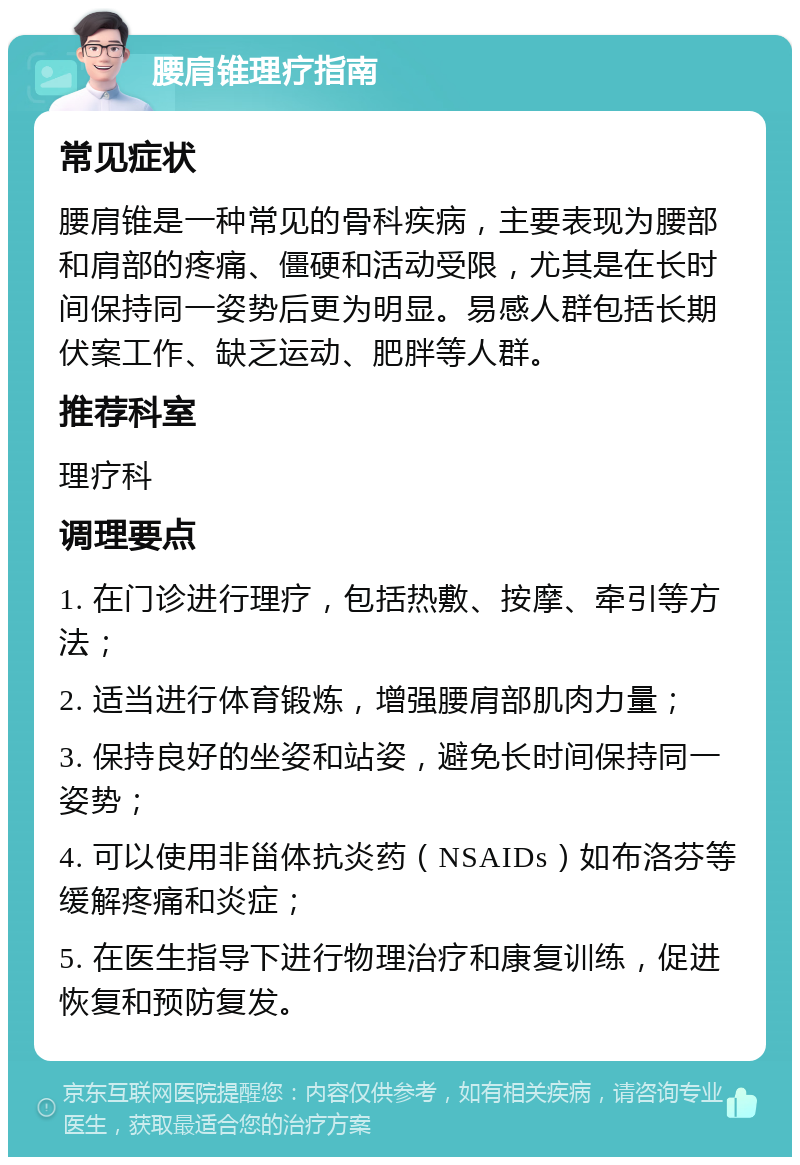 腰肩锥理疗指南 常见症状 腰肩锥是一种常见的骨科疾病，主要表现为腰部和肩部的疼痛、僵硬和活动受限，尤其是在长时间保持同一姿势后更为明显。易感人群包括长期伏案工作、缺乏运动、肥胖等人群。 推荐科室 理疗科 调理要点 1. 在门诊进行理疗，包括热敷、按摩、牵引等方法； 2. 适当进行体育锻炼，增强腰肩部肌肉力量； 3. 保持良好的坐姿和站姿，避免长时间保持同一姿势； 4. 可以使用非甾体抗炎药（NSAIDs）如布洛芬等缓解疼痛和炎症； 5. 在医生指导下进行物理治疗和康复训练，促进恢复和预防复发。