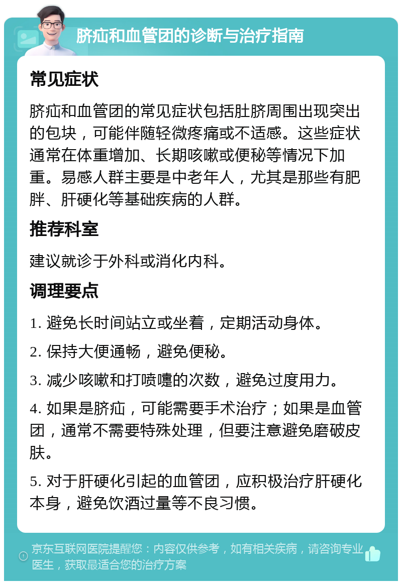 脐疝和血管团的诊断与治疗指南 常见症状 脐疝和血管团的常见症状包括肚脐周围出现突出的包块，可能伴随轻微疼痛或不适感。这些症状通常在体重增加、长期咳嗽或便秘等情况下加重。易感人群主要是中老年人，尤其是那些有肥胖、肝硬化等基础疾病的人群。 推荐科室 建议就诊于外科或消化内科。 调理要点 1. 避免长时间站立或坐着，定期活动身体。 2. 保持大便通畅，避免便秘。 3. 减少咳嗽和打喷嚏的次数，避免过度用力。 4. 如果是脐疝，可能需要手术治疗；如果是血管团，通常不需要特殊处理，但要注意避免磨破皮肤。 5. 对于肝硬化引起的血管团，应积极治疗肝硬化本身，避免饮酒过量等不良习惯。