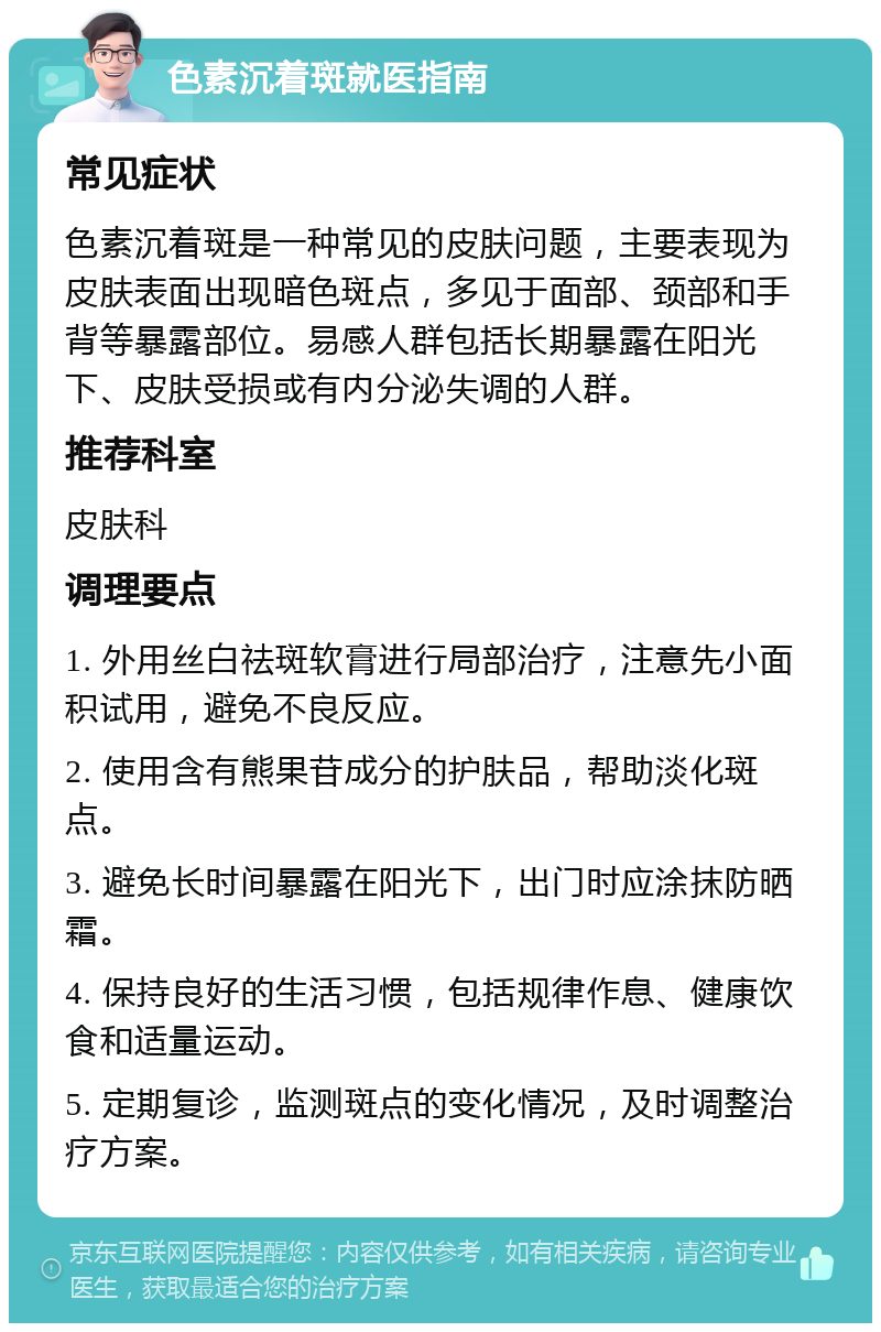 色素沉着斑就医指南 常见症状 色素沉着斑是一种常见的皮肤问题，主要表现为皮肤表面出现暗色斑点，多见于面部、颈部和手背等暴露部位。易感人群包括长期暴露在阳光下、皮肤受损或有内分泌失调的人群。 推荐科室 皮肤科 调理要点 1. 外用丝白祛斑软膏进行局部治疗，注意先小面积试用，避免不良反应。 2. 使用含有熊果苷成分的护肤品，帮助淡化斑点。 3. 避免长时间暴露在阳光下，出门时应涂抹防晒霜。 4. 保持良好的生活习惯，包括规律作息、健康饮食和适量运动。 5. 定期复诊，监测斑点的变化情况，及时调整治疗方案。