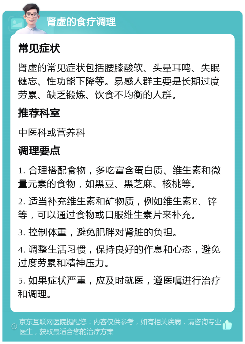 肾虚的食疗调理 常见症状 肾虚的常见症状包括腰膝酸软、头晕耳鸣、失眠健忘、性功能下降等。易感人群主要是长期过度劳累、缺乏锻炼、饮食不均衡的人群。 推荐科室 中医科或营养科 调理要点 1. 合理搭配食物，多吃富含蛋白质、维生素和微量元素的食物，如黑豆、黑芝麻、核桃等。 2. 适当补充维生素和矿物质，例如维生素E、锌等，可以通过食物或口服维生素片来补充。 3. 控制体重，避免肥胖对肾脏的负担。 4. 调整生活习惯，保持良好的作息和心态，避免过度劳累和精神压力。 5. 如果症状严重，应及时就医，遵医嘱进行治疗和调理。