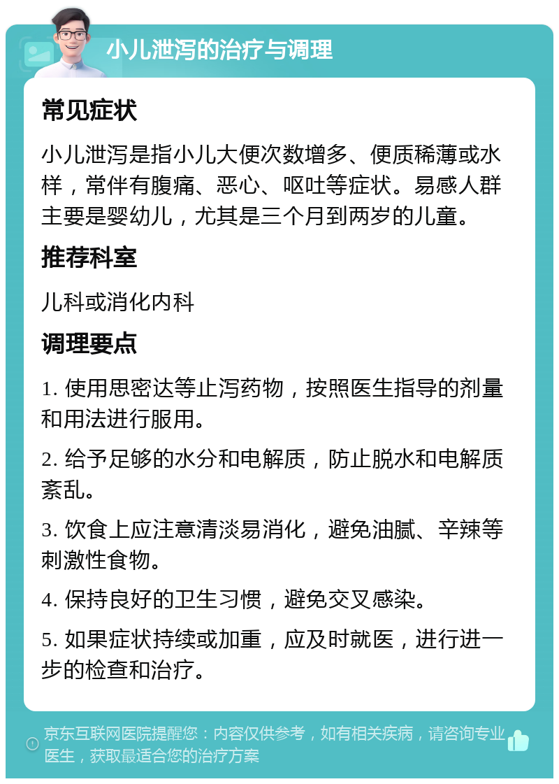 小儿泄泻的治疗与调理 常见症状 小儿泄泻是指小儿大便次数增多、便质稀薄或水样，常伴有腹痛、恶心、呕吐等症状。易感人群主要是婴幼儿，尤其是三个月到两岁的儿童。 推荐科室 儿科或消化内科 调理要点 1. 使用思密达等止泻药物，按照医生指导的剂量和用法进行服用。 2. 给予足够的水分和电解质，防止脱水和电解质紊乱。 3. 饮食上应注意清淡易消化，避免油腻、辛辣等刺激性食物。 4. 保持良好的卫生习惯，避免交叉感染。 5. 如果症状持续或加重，应及时就医，进行进一步的检查和治疗。