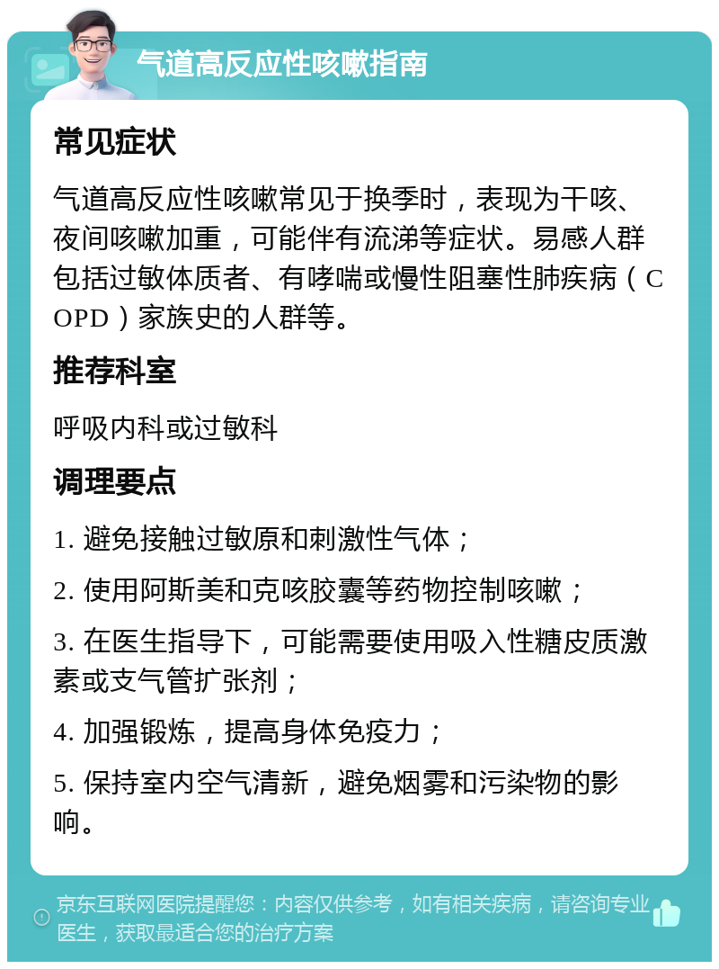 气道高反应性咳嗽指南 常见症状 气道高反应性咳嗽常见于换季时，表现为干咳、夜间咳嗽加重，可能伴有流涕等症状。易感人群包括过敏体质者、有哮喘或慢性阻塞性肺疾病（COPD）家族史的人群等。 推荐科室 呼吸内科或过敏科 调理要点 1. 避免接触过敏原和刺激性气体； 2. 使用阿斯美和克咳胶囊等药物控制咳嗽； 3. 在医生指导下，可能需要使用吸入性糖皮质激素或支气管扩张剂； 4. 加强锻炼，提高身体免疫力； 5. 保持室内空气清新，避免烟雾和污染物的影响。