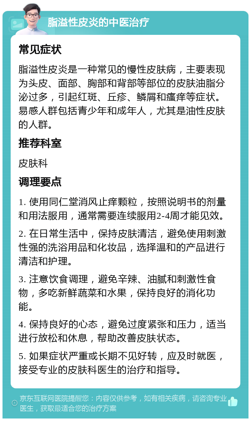 脂溢性皮炎的中医治疗 常见症状 脂溢性皮炎是一种常见的慢性皮肤病，主要表现为头皮、面部、胸部和背部等部位的皮肤油脂分泌过多，引起红斑、丘疹、鳞屑和瘙痒等症状。易感人群包括青少年和成年人，尤其是油性皮肤的人群。 推荐科室 皮肤科 调理要点 1. 使用同仁堂消风止痒颗粒，按照说明书的剂量和用法服用，通常需要连续服用2-4周才能见效。 2. 在日常生活中，保持皮肤清洁，避免使用刺激性强的洗浴用品和化妆品，选择温和的产品进行清洁和护理。 3. 注意饮食调理，避免辛辣、油腻和刺激性食物，多吃新鲜蔬菜和水果，保持良好的消化功能。 4. 保持良好的心态，避免过度紧张和压力，适当进行放松和休息，帮助改善皮肤状态。 5. 如果症状严重或长期不见好转，应及时就医，接受专业的皮肤科医生的治疗和指导。