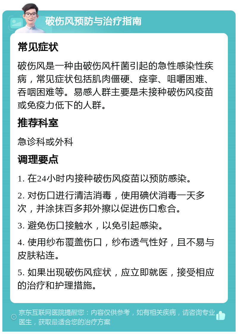 破伤风预防与治疗指南 常见症状 破伤风是一种由破伤风杆菌引起的急性感染性疾病，常见症状包括肌肉僵硬、痉挛、咀嚼困难、吞咽困难等。易感人群主要是未接种破伤风疫苗或免疫力低下的人群。 推荐科室 急诊科或外科 调理要点 1. 在24小时内接种破伤风疫苗以预防感染。 2. 对伤口进行清洁消毒，使用碘伏消毒一天多次，并涂抹百多邦外擦以促进伤口愈合。 3. 避免伤口接触水，以免引起感染。 4. 使用纱布覆盖伤口，纱布透气性好，且不易与皮肤粘连。 5. 如果出现破伤风症状，应立即就医，接受相应的治疗和护理措施。