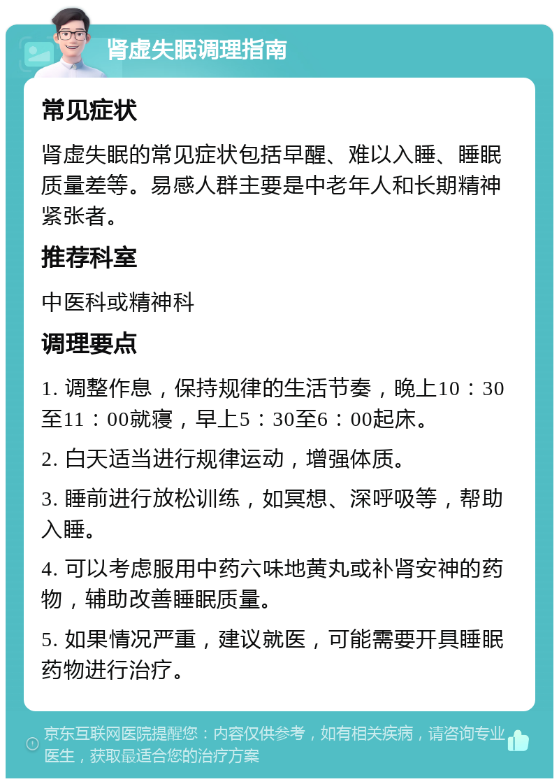 肾虚失眠调理指南 常见症状 肾虚失眠的常见症状包括早醒、难以入睡、睡眠质量差等。易感人群主要是中老年人和长期精神紧张者。 推荐科室 中医科或精神科 调理要点 1. 调整作息，保持规律的生活节奏，晚上10：30至11：00就寝，早上5：30至6：00起床。 2. 白天适当进行规律运动，增强体质。 3. 睡前进行放松训练，如冥想、深呼吸等，帮助入睡。 4. 可以考虑服用中药六味地黄丸或补肾安神的药物，辅助改善睡眠质量。 5. 如果情况严重，建议就医，可能需要开具睡眠药物进行治疗。