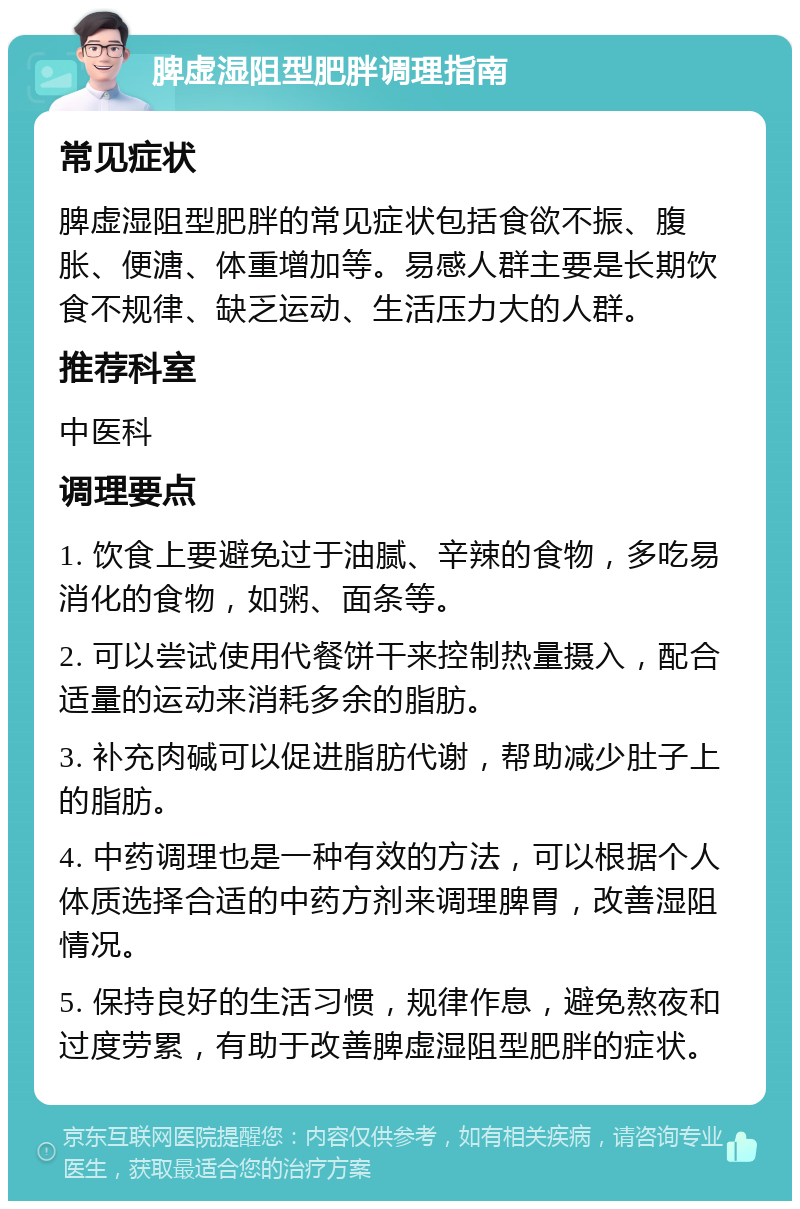 脾虚湿阻型肥胖调理指南 常见症状 脾虚湿阻型肥胖的常见症状包括食欲不振、腹胀、便溏、体重增加等。易感人群主要是长期饮食不规律、缺乏运动、生活压力大的人群。 推荐科室 中医科 调理要点 1. 饮食上要避免过于油腻、辛辣的食物，多吃易消化的食物，如粥、面条等。 2. 可以尝试使用代餐饼干来控制热量摄入，配合适量的运动来消耗多余的脂肪。 3. 补充肉碱可以促进脂肪代谢，帮助减少肚子上的脂肪。 4. 中药调理也是一种有效的方法，可以根据个人体质选择合适的中药方剂来调理脾胃，改善湿阻情况。 5. 保持良好的生活习惯，规律作息，避免熬夜和过度劳累，有助于改善脾虚湿阻型肥胖的症状。